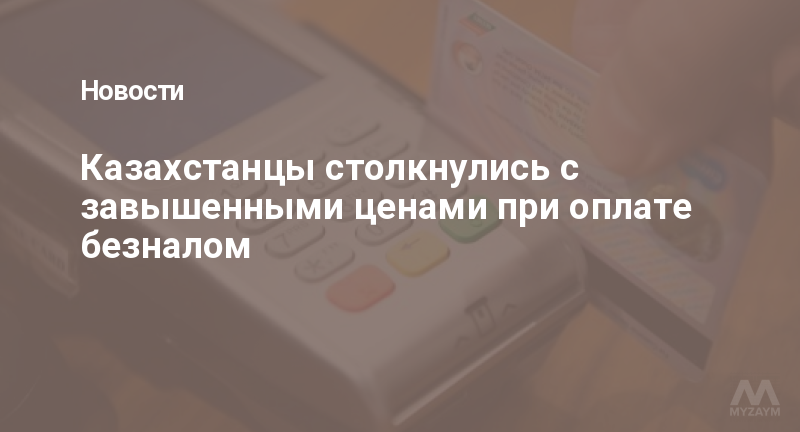 Казахстанцы столкнулись с завышенными ценами при оплате безналом