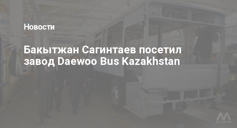 Бакытжан Сагинтаев посетил завод Daewoo Bus Kazakhstan