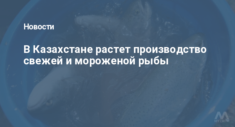 В Казахстане растет производство свежей и мороженой рыбы