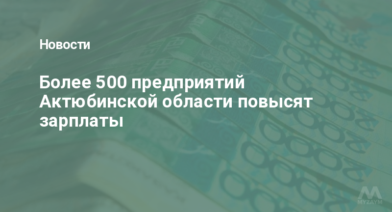 Более 500 предприятий Актюбинской области повысят зарплаты