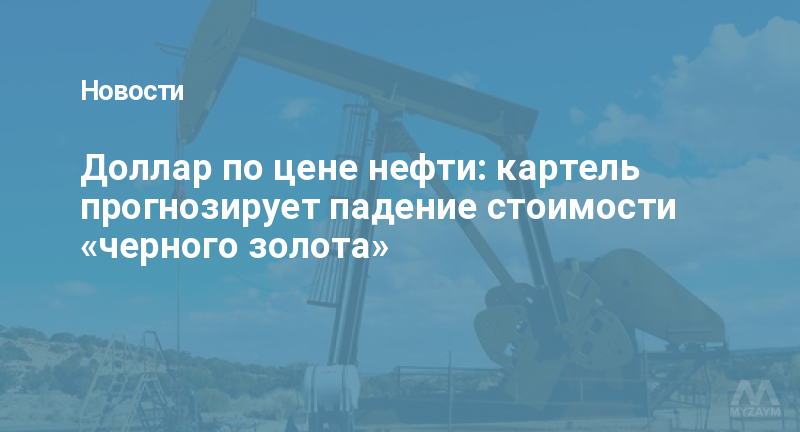 Доллар по цене нефти: картель прогнозирует падение стоимости «черного золота»